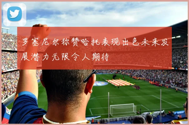 罗塞尼尔称赞哈托表现出色未来发展潜力无限令人期待