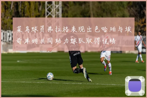 菜鸟球员弗拉格表现出色哈珀与埃奇库姆共同助力球队取得佳绩