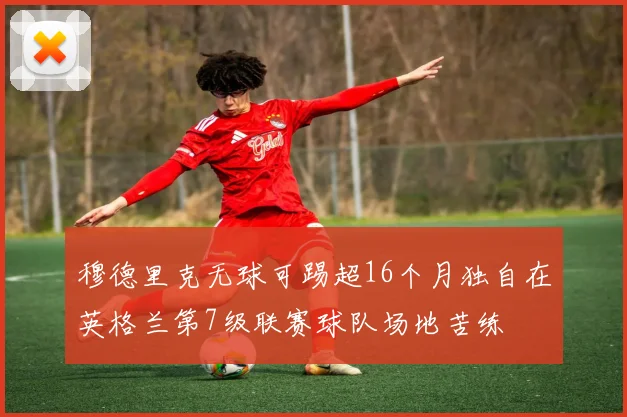 穆德里克无球可踢超16个月独自在英格兰第7级联赛球队场地苦练