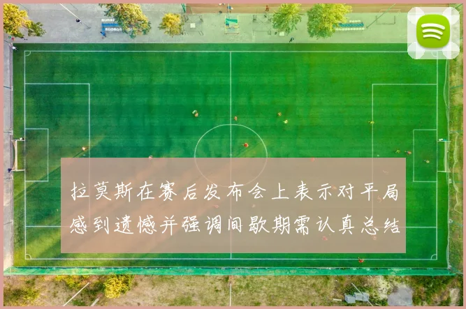 拉莫斯在赛后发布会上表示对平局感到遗憾并强调间歇期需认真总结