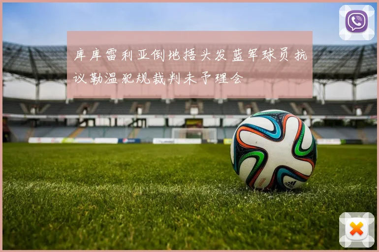 库库雷利亚倒地捂头发蓝军球员抗议勒温犯规裁判未予理会