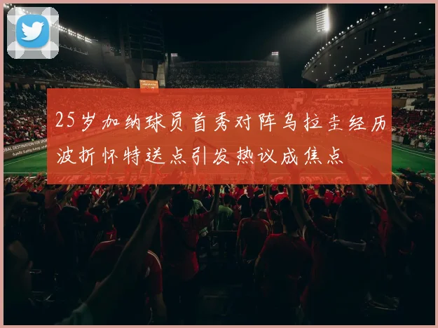 25岁加纳球员首秀对阵乌拉圭经历波折怀特送点引发热议成焦点
