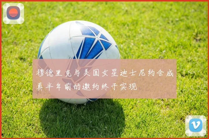 穆德里克与美国女星迪士尼约会成真半年前的邀约终于实现