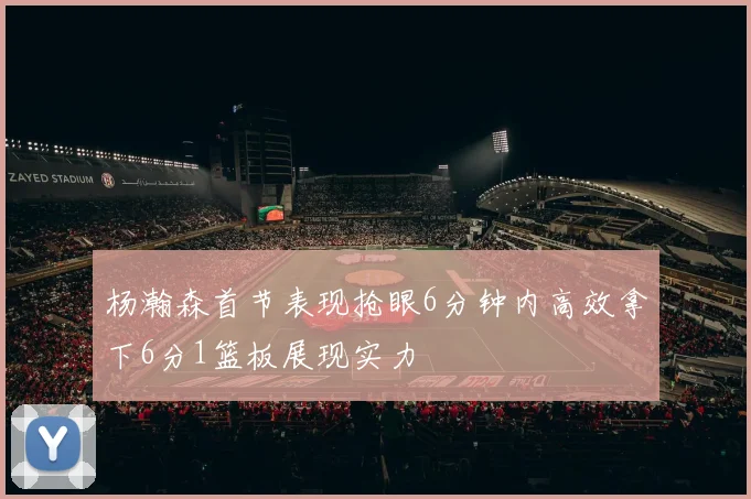 杨瀚森首节表现抢眼6分钟内高效拿下6分1篮板展现实力