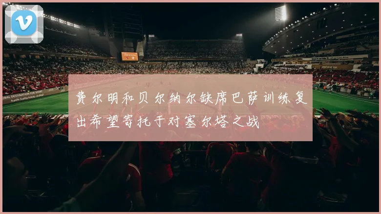费尔明和贝尔纳尔缺席巴萨训练复出希望寄托于对塞尔塔之战