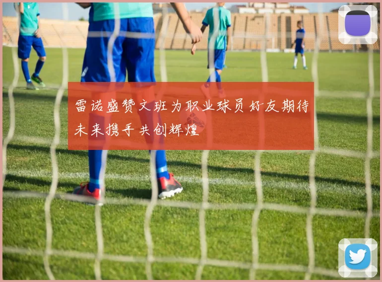 雷诺盛赞文班为职业球员好友期待未来携手共创辉煌