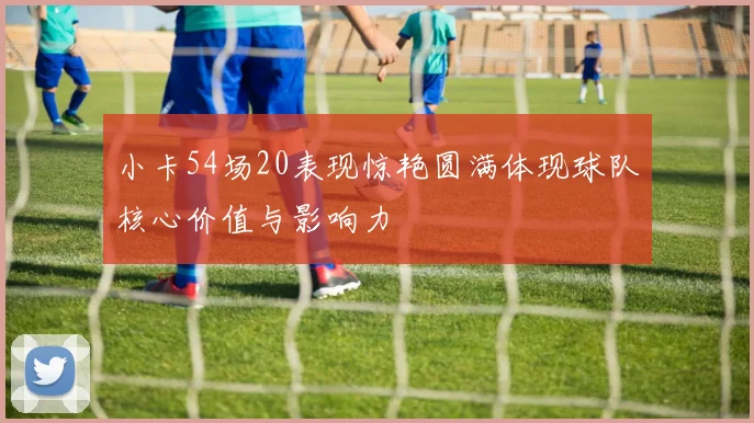 小卡54场20表现惊艳圆满体现球队核心价值与影响力