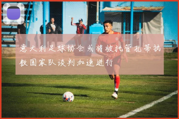 意大利足球协会或将被托管孔蒂执教国家队谈判加速进行