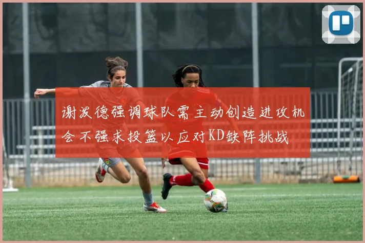 谢泼德强调球队需主动创造进攻机会不强求投篮以应对KD缺阵挑战