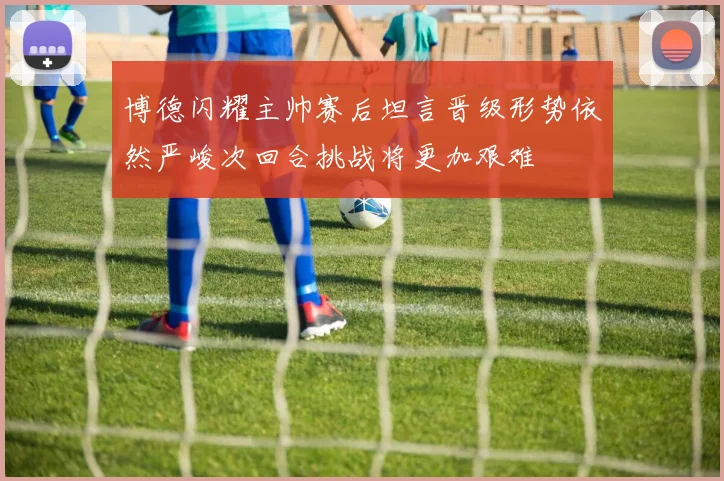 博德闪耀主帅赛后坦言晋级形势依然严峻次回合挑战将更加艰难
