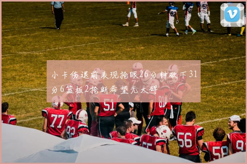 小卡伤退前表现抢眼26分钟砍下31分6篮板2抢断希望无大碍